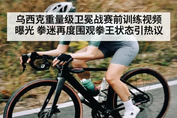 乌西克重量级卫冕战赛前训练视频曝光 拳迷再度围观拳王状态引热议