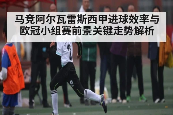 马竞阿尔瓦雷斯西甲进球效率与欧冠小组赛前景关键走势解析