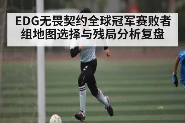 EDG无畏契约全球冠军赛败者组地图选择与残局分析复盘